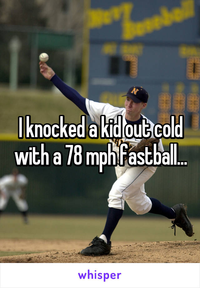 I knocked a kid out cold with a 78 mph fastball...