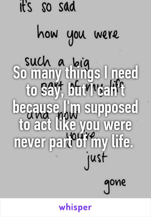 So many things I need to say, but I can't because I'm supposed to act like you were never part of my life. 