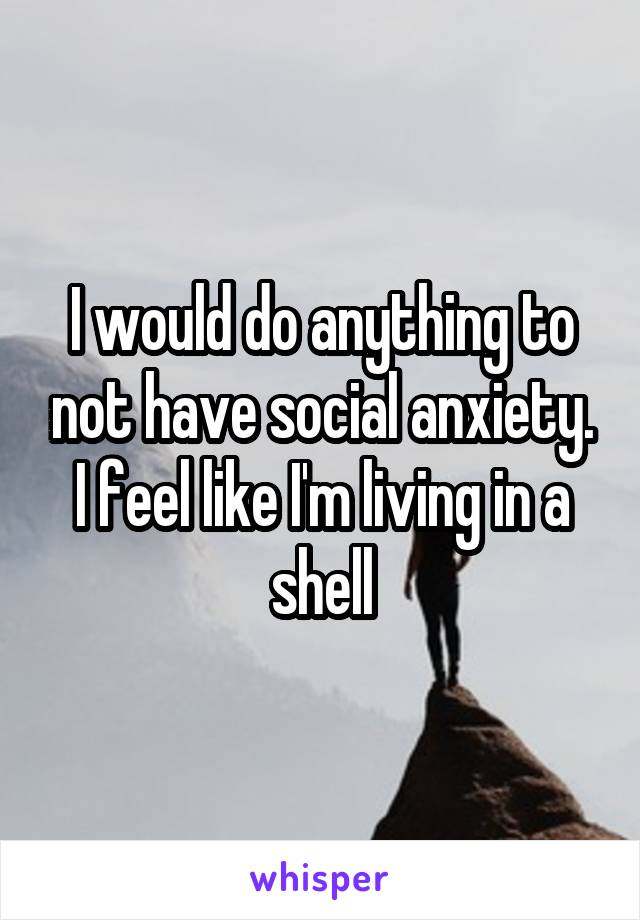 I would do anything to not have social anxiety. I feel like I'm living in a shell