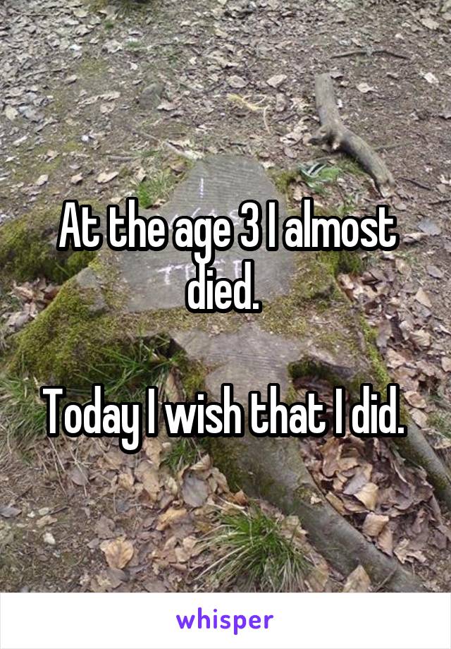 At the age 3 I almost died. 

Today I wish that I did. 