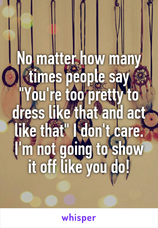 No matter how many times people say "You're too pretty to dress like that and act like that" I don't care. I'm not going to show it off like you do!