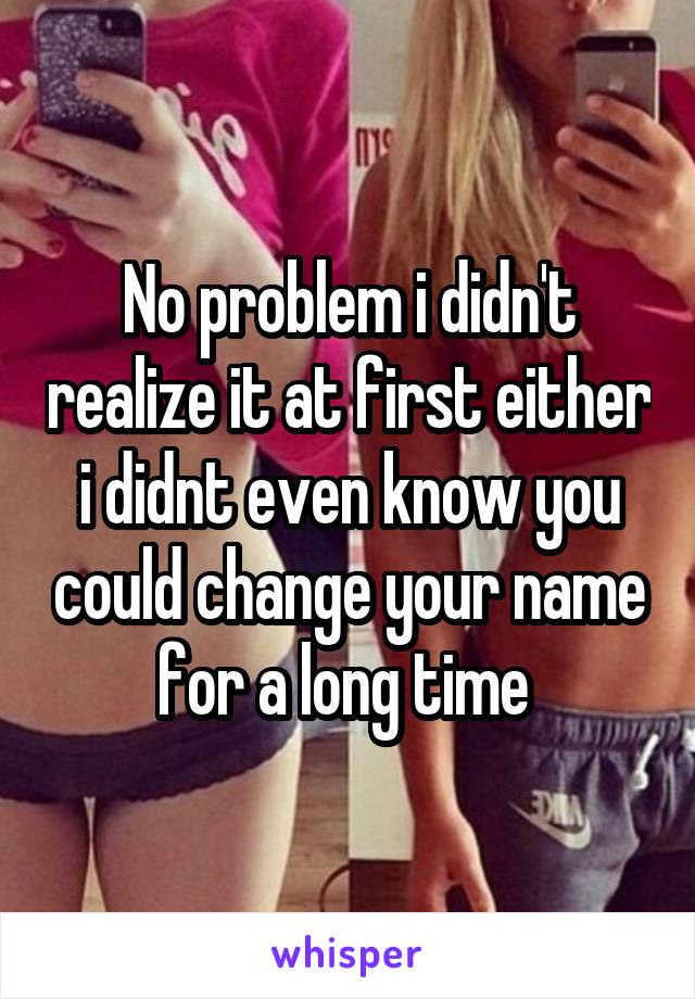 No problem i didn't realize it at first either i didnt even know you could change your name for a long time 