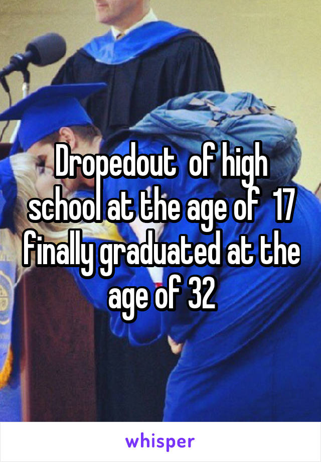 Dropedout  of high school at the age of  17 finally graduated at the age of 32