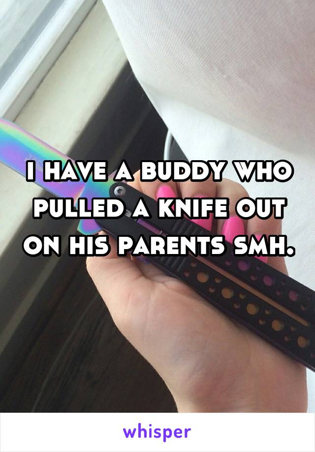 i have a buddy who pulled a knife out on his parents smh. 