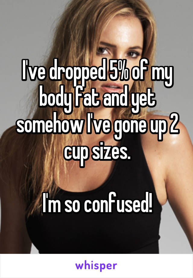 I've dropped 5% of my body fat and yet somehow I've gone up 2 cup sizes.

 I'm so confused! 