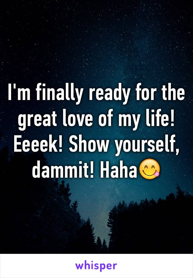 I'm finally ready for the great love of my life! Eeeek! Show yourself, dammit! Haha😋