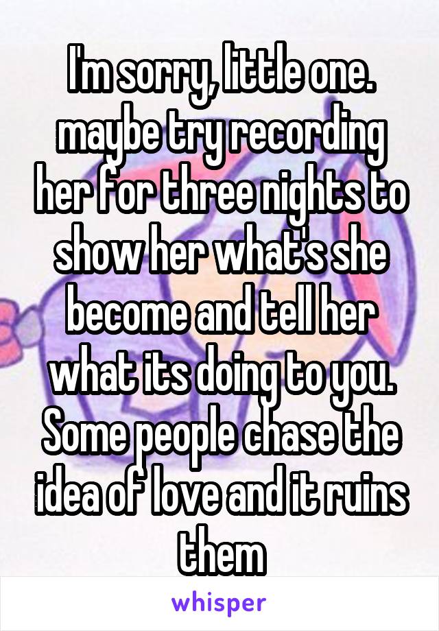 I'm sorry, little one. maybe try recording her for three nights to show her what's she become and tell her what its doing to you. Some people chase the idea of love and it ruins them