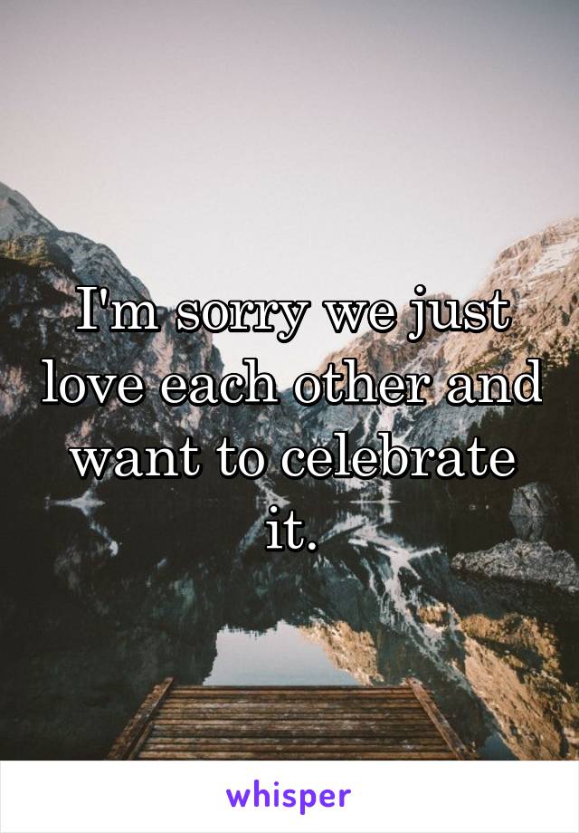 I'm sorry we just love each other and want to celebrate it.