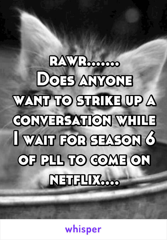 rawr.......
Does anyone want to strike up a conversation while I wait for season 6 of pll to come on netflix....