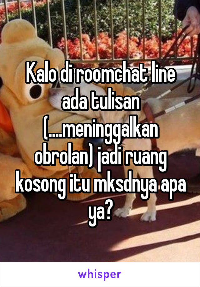 Kalo di roomchat line ada tulisan (....meninggalkan obrolan) jadi ruang kosong itu mksdnya apa ya?