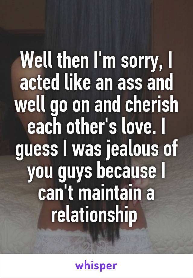 Well then I'm sorry, I acted like an ass and well go on and cherish each other's love. I guess I was jealous of you guys because I can't maintain a relationship 