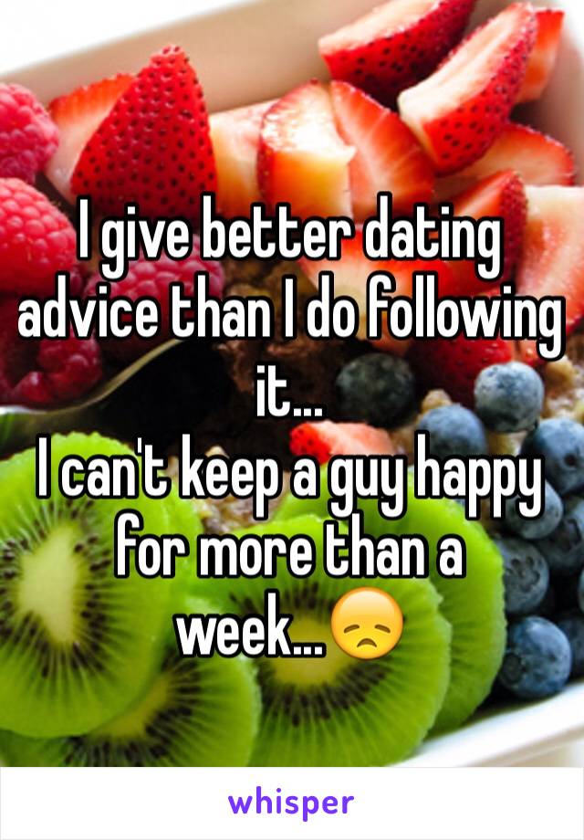 I give better dating advice than I do following it...
I can't keep a guy happy for more than a week...😞