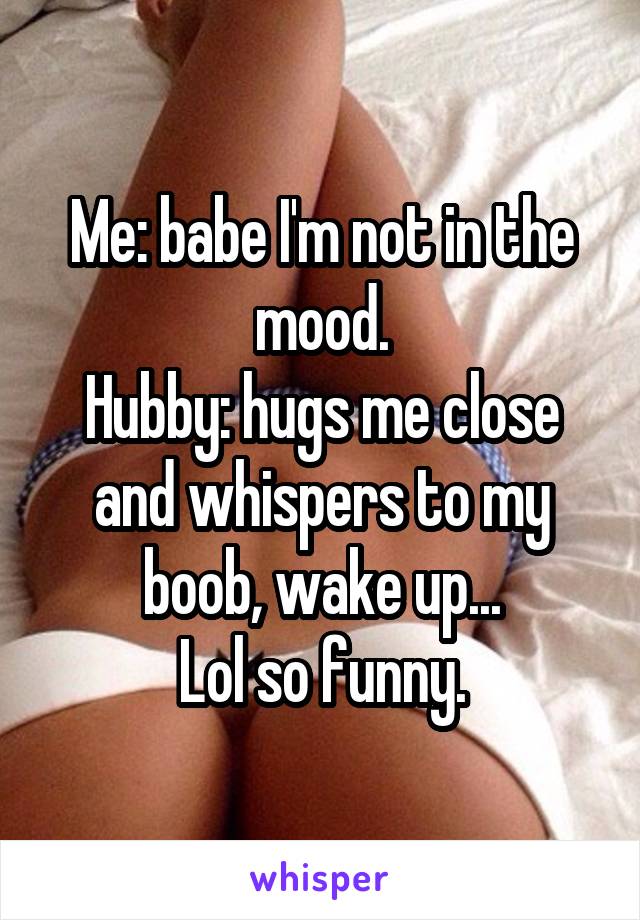 Me: babe I'm not in the mood.
Hubby: hugs me close and whispers to my boob, wake up...
Lol so funny.