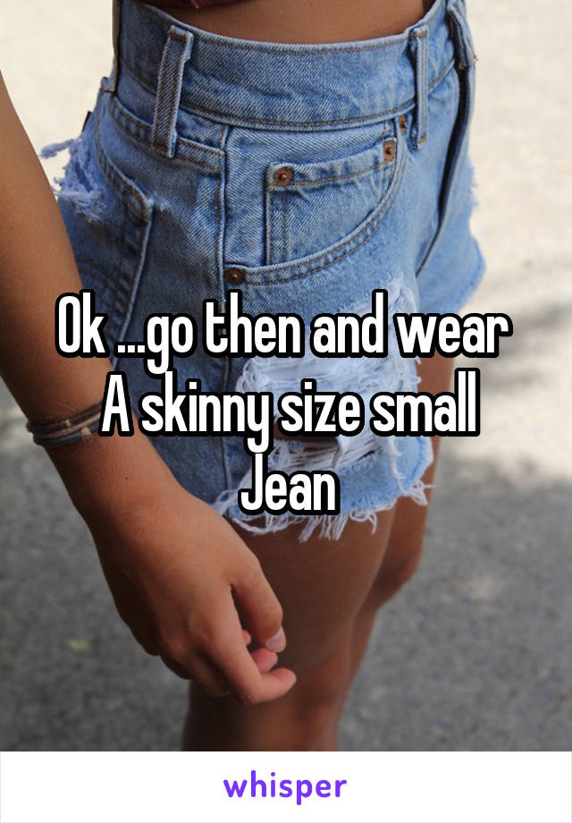 Ok ...go then and wear 
A skinny size small
Jean