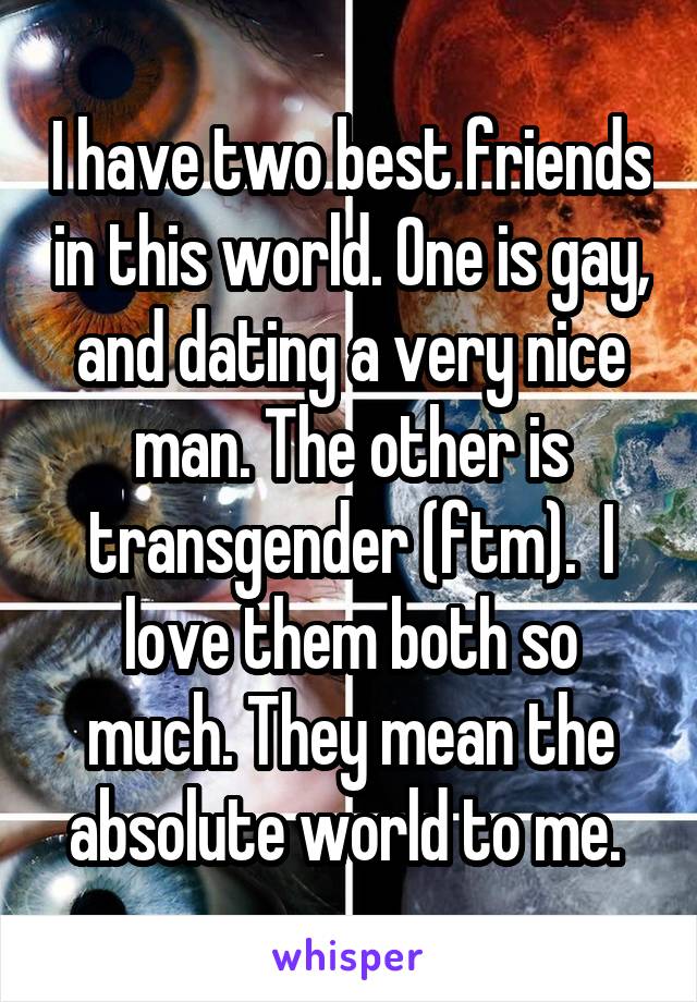 I have two best friends in this world. One is gay, and dating a very nice man. The other is transgender (ftm).  I love them both so much. They mean the absolute world to me. 