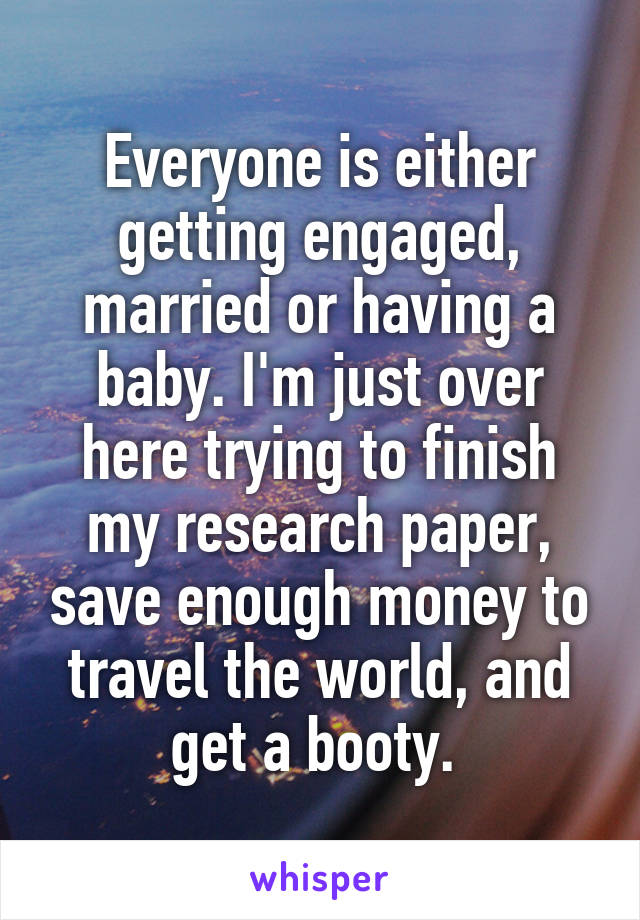 Everyone is either getting engaged, married or having a baby. I'm just over here trying to finish my research paper, save enough money to travel the world, and get a booty. 