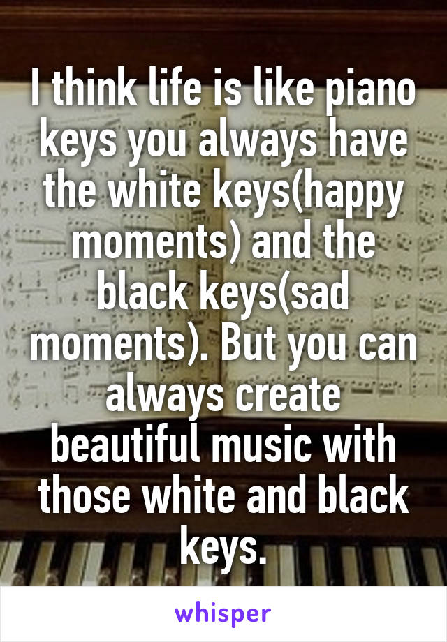 I think life is like piano keys you always have the white keys(happy moments) and the black keys(sad moments). But you can always create beautiful music with those white and black keys.