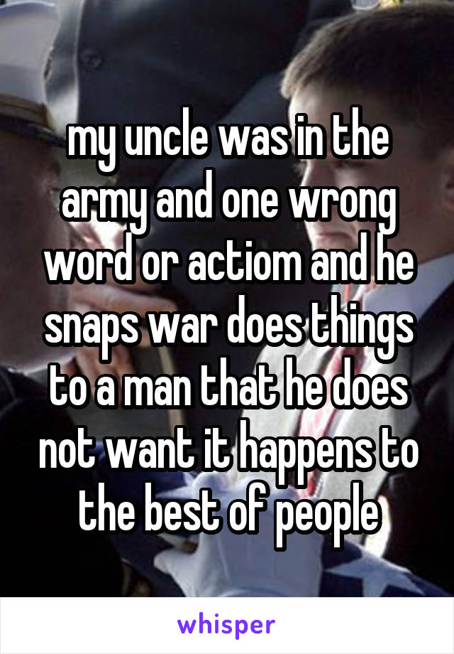 my uncle was in the army and one wrong word or actiom and he snaps war does things to a man that he does not want it happens to the best of people