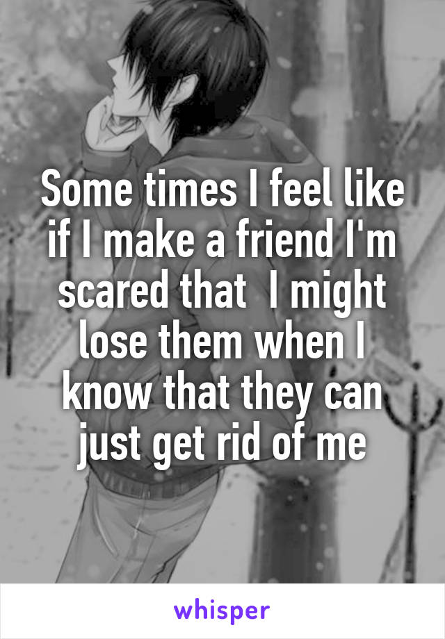 Some times I feel like if I make a friend I'm scared that  I might lose them when I know that they can just get rid of me