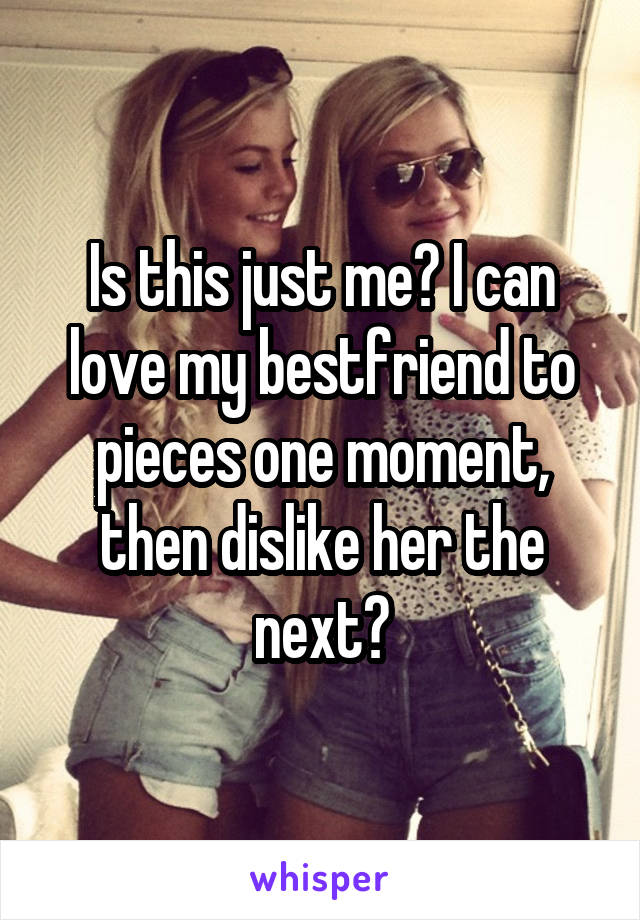 Is this just me? I can love my bestfriend to pieces one moment, then dislike her the next?