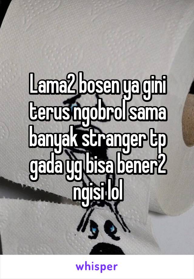 Lama2 bosen ya gini terus ngobrol sama banyak stranger tp gada yg bisa bener2 ngisi lol