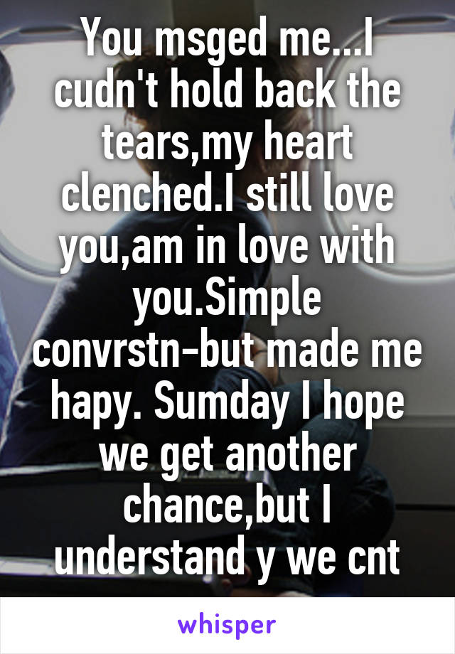 You msged me...I cudn't hold back the tears,my heart clenched.I still love you,am in love with you.Simple convrstn-but made me hapy. Sumday I hope we get another chance,but I understand y we cnt rn...