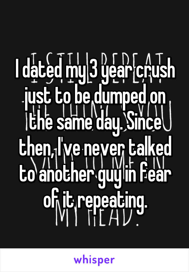I dated my 3 year crush just to be dumped on the same day. Since then, I've never talked to another guy in fear of it repeating.