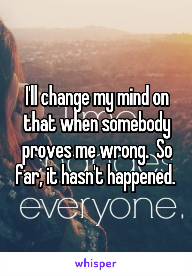 I'll change my mind on that when somebody proves me wrong.  So far, it hasn't happened. 