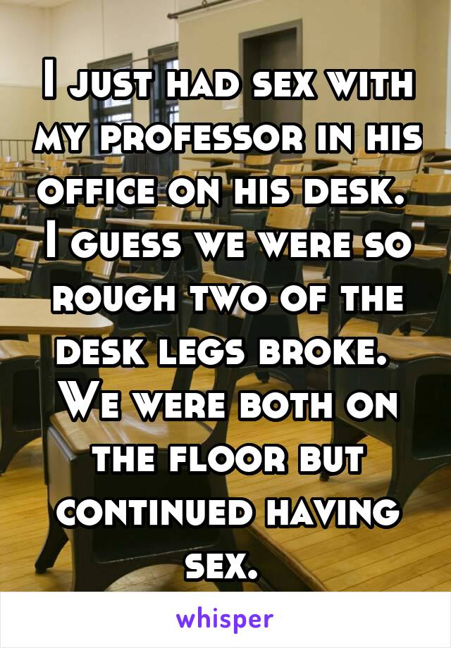 I just had sex with my professor in his office on his desk.  I guess we were so rough two of the desk legs broke.  We were both on the floor but continued having sex. 