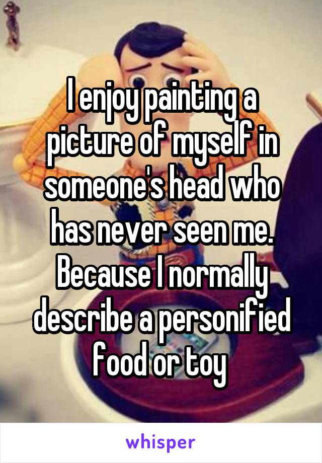 I enjoy painting a picture of myself in someone's head who has never seen me. Because I normally describe a personified food or toy 