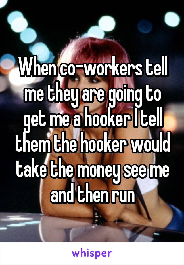 When co-workers tell me they are going to get me a hooker I tell them the hooker would take the money see me and then run