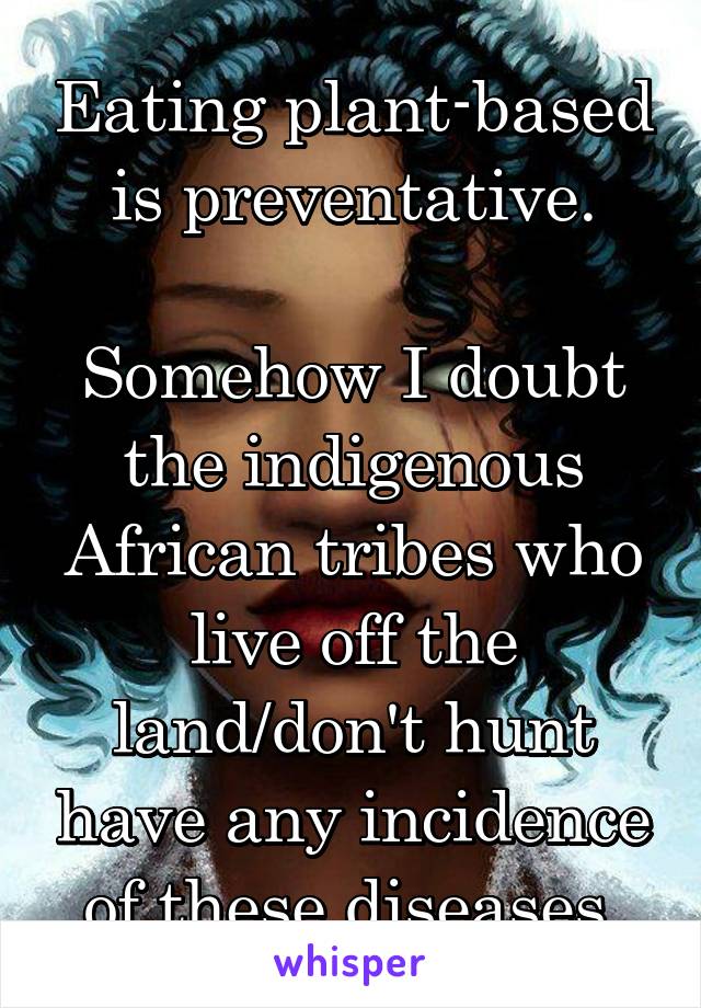 Eating plant-based is preventative.

Somehow I doubt the indigenous African tribes who live off the land/don't hunt have any incidence of these diseases.