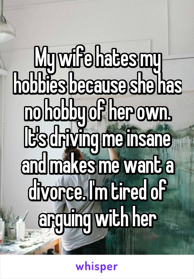 My wife hates my hobbies because she has no hobby of her own. It's driving me insane and makes me want a divorce. I'm tired of arguing with her