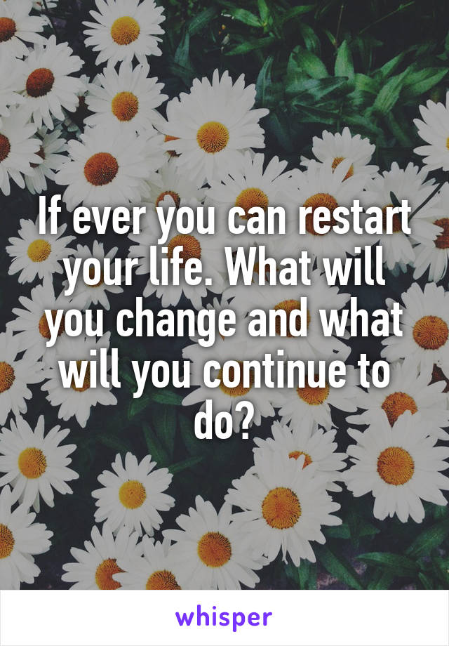 If ever you can restart your life. What will you change and what will you continue to do?