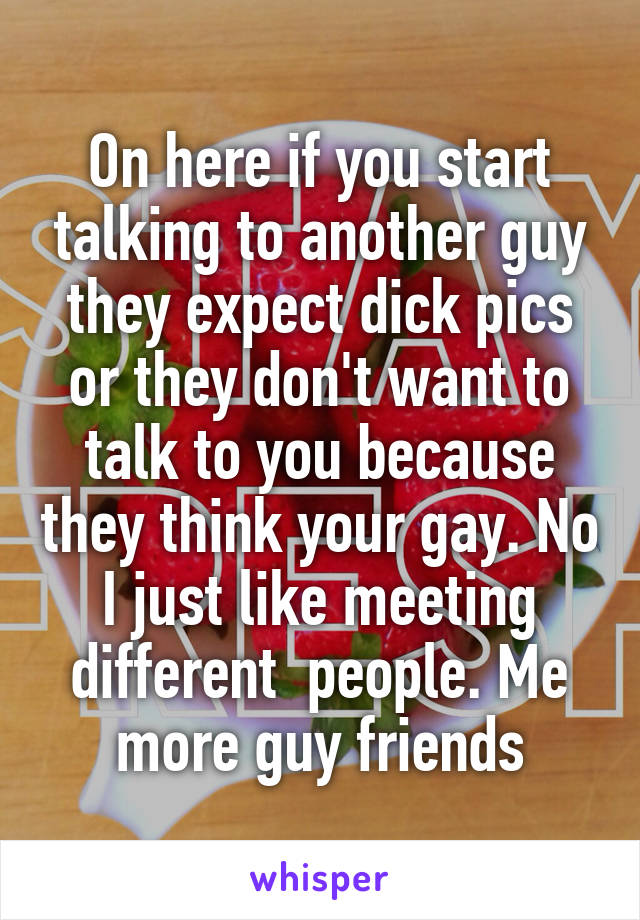 On here if you start talking to another guy they expect dick pics or they don't want to talk to you because they think your gay. No I just like meeting different  people. Me more guy friends