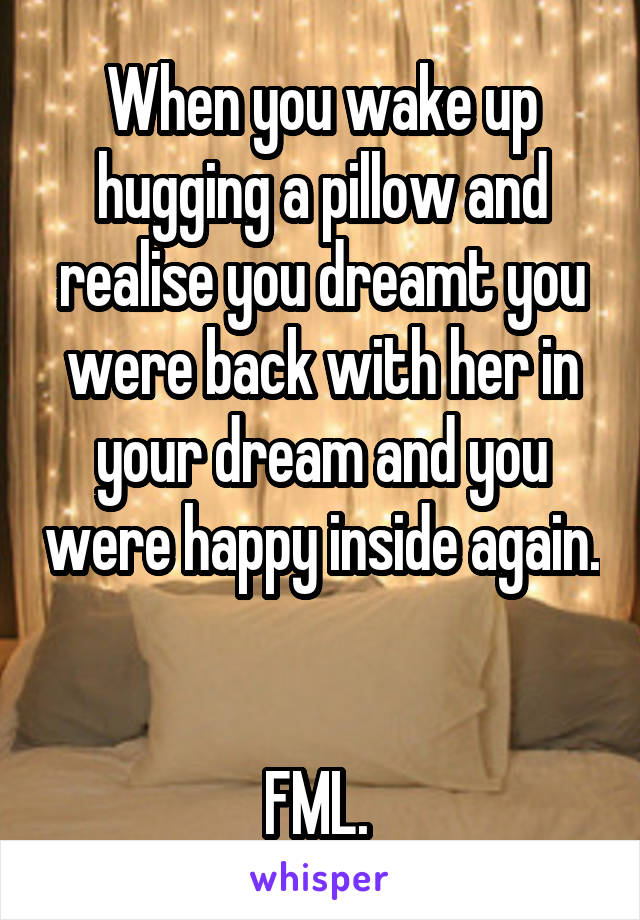 When you wake up hugging a pillow and realise you dreamt you were back with her in your dream and you were happy inside again. 

FML. 