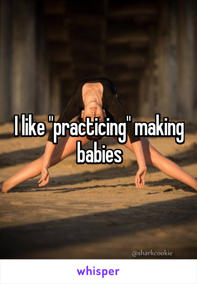 I like "practicing" making babies