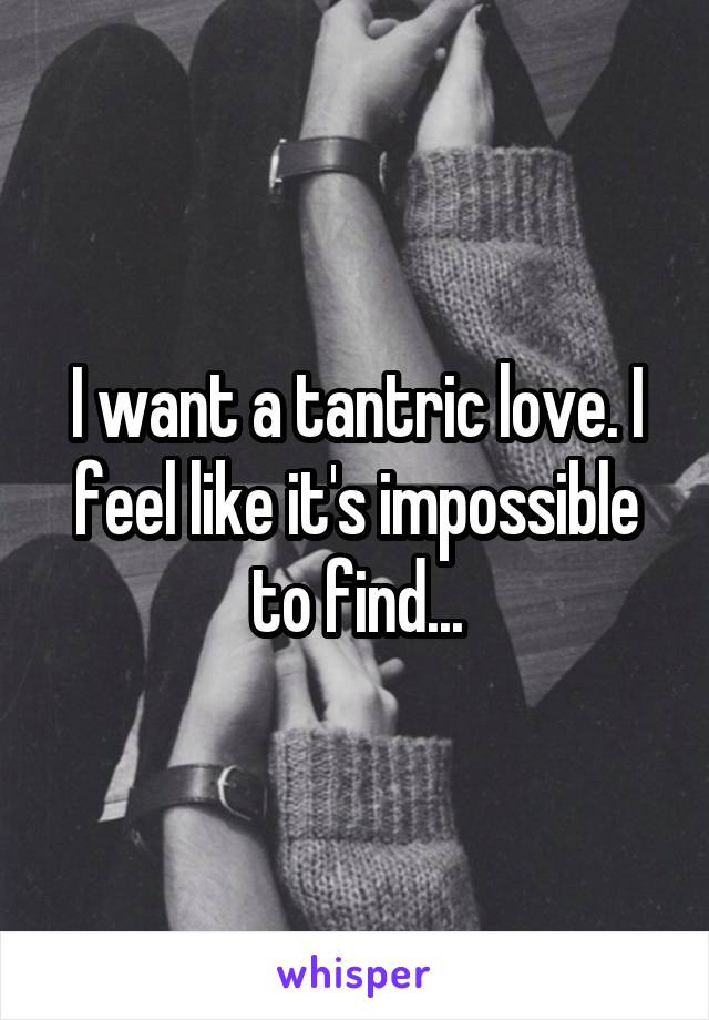 I want a tantric love. I feel like it's impossible to find...