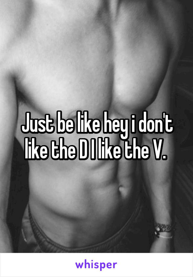 Just be like hey i don't like the D I like the V. 