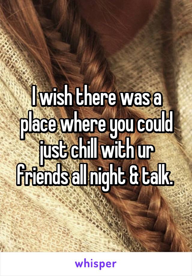 I wish there was a place where you could just chill with ur friends all night & talk. 