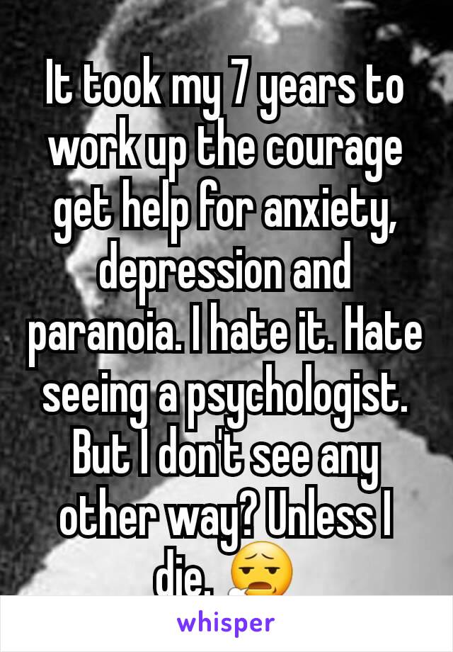 It took my 7 years to work up the courage get help for anxiety, depression and paranoia. I hate it. Hate seeing a psychologist. But I don't see any other way? Unless I die. 😧