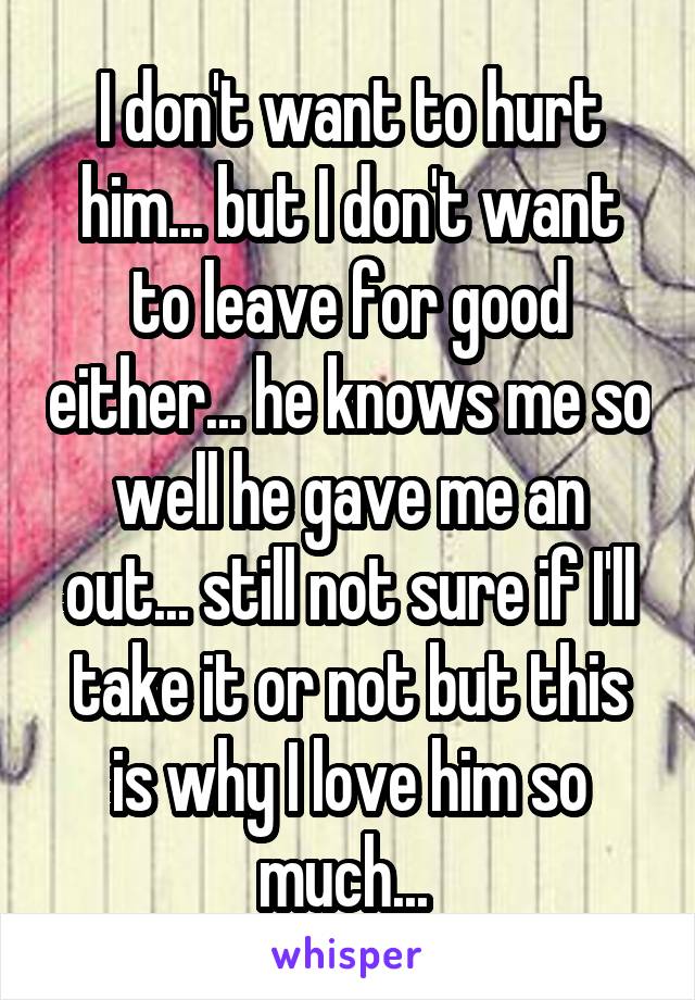 I don't want to hurt him... but I don't want to leave for good either... he knows me so well he gave me an out... still not sure if I'll take it or not but this is why I love him so much... 