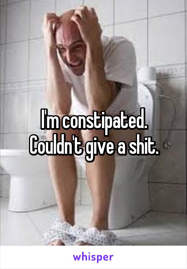 I'm constipated.
Couldn't give a shit.