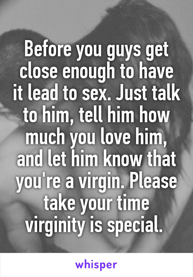 Before you guys get close enough to have it lead to sex. Just talk to him, tell him how much you love him, and let him know that you're a virgin. Please take your time virginity is special. 