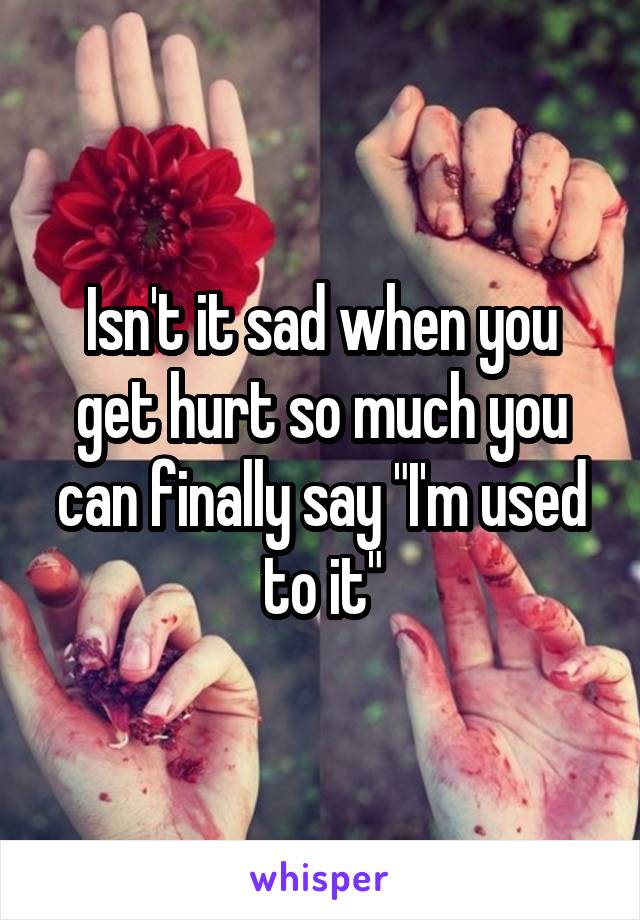 Isn't it sad when you get hurt so much you can finally say "I'm used to it"