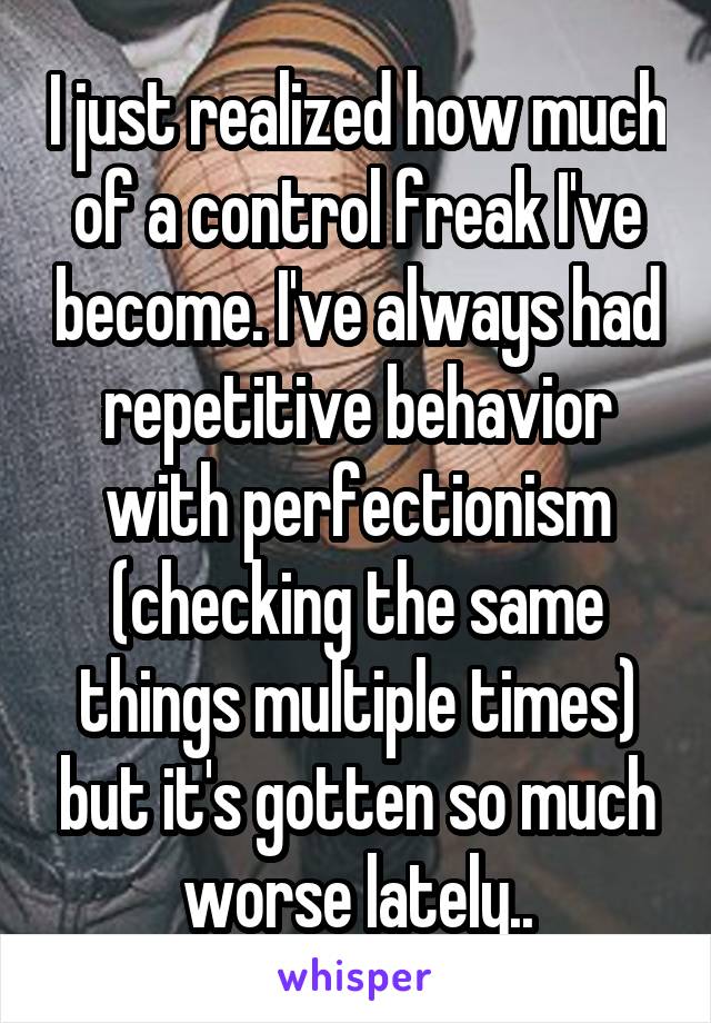 I just realized how much of a control freak I've become. I've always had repetitive behavior with perfectionism (checking the same things multiple times) but it's gotten so much worse lately..