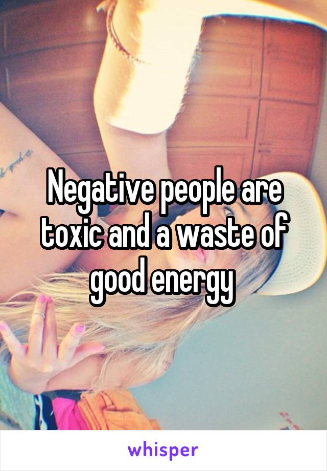 Negative people are toxic and a waste of good energy 