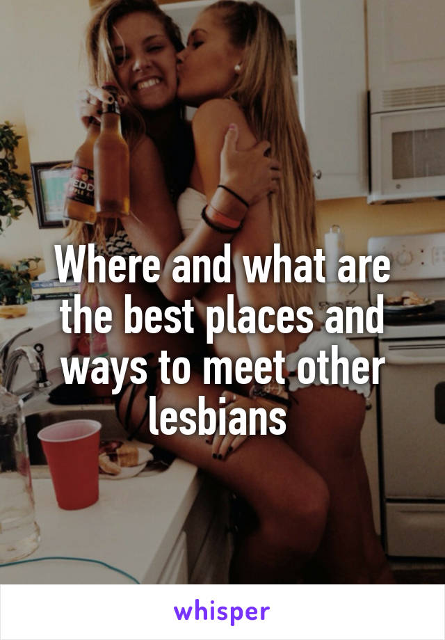 
Where and what are the best places and ways to meet other lesbians 