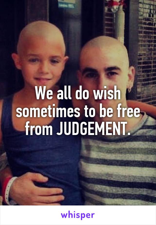 We all do wish sometimes to be free from JUDGEMENT.