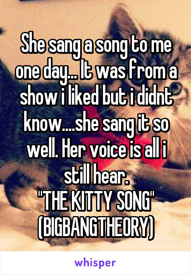 She sang a song to me one day... It was from a show i liked but i didnt know....she sang it so well. Her voice is all i still hear.
"THE KITTY SONG"
(BIGBANGTHEORY)